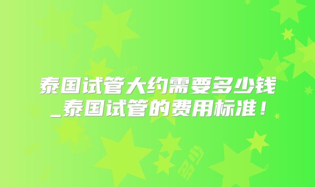 泰国试管大约需要多少钱_泰国试管的费用标准!