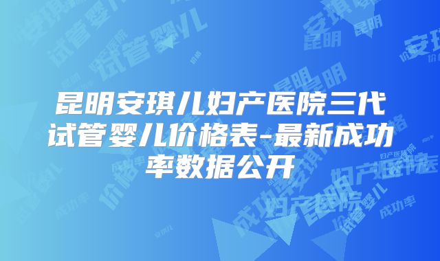 昆明安琪儿妇产医院三代试管婴儿价格表-最新成功率数据公开