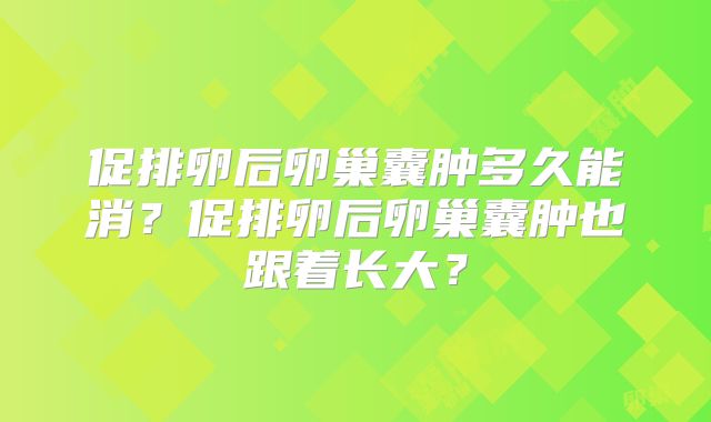 促排卵后卵巢囊肿多久能消？促排卵后卵巢囊肿也跟着长大？