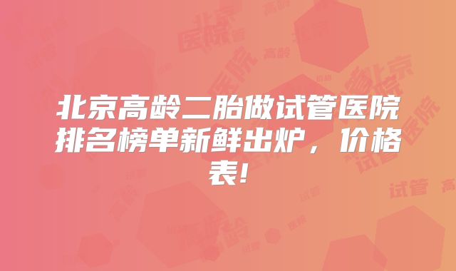 北京高龄二胎做试管医院排名榜单新鲜出炉，价格表!