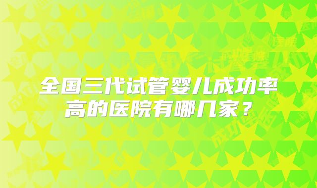 全国三代试管婴儿成功率高的医院有哪几家？
