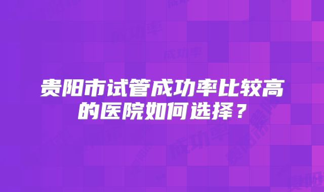 贵阳市试管成功率比较高的医院如何选择?