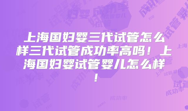 上海国妇婴三代试管怎么样三代试管成功率高吗！上海国妇婴试管婴儿怎么样！