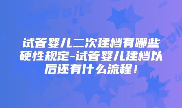 试管婴儿二次建档有哪些硬性规定-试管婴儿建档以后还有什么流程!