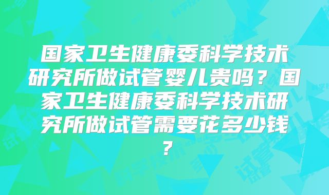 国家卫生健康委科学技术研究所做试管婴儿贵吗？国家卫生健康委科学技术研究所做试管需要花多少钱？