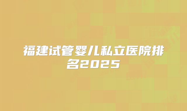 福建试管婴儿私立医院排名2025