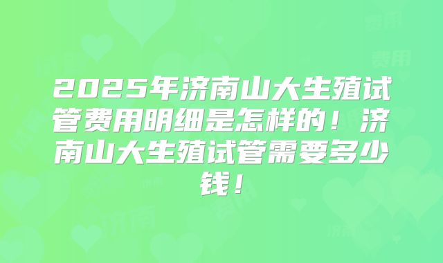 2025年济南山大生殖试管费用明细是怎样的！济南山大生殖试管需要多少钱！