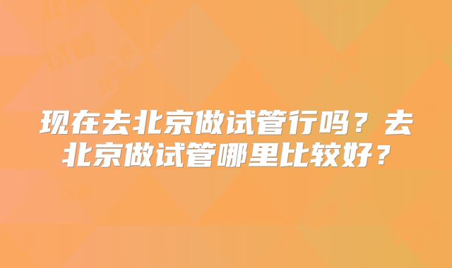 现在去北京做试管行吗?去北京做试管哪里比较好?