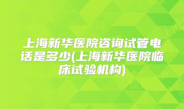 上海新华医院咨询试管电话是多少(上海新华医院临床试验机构)