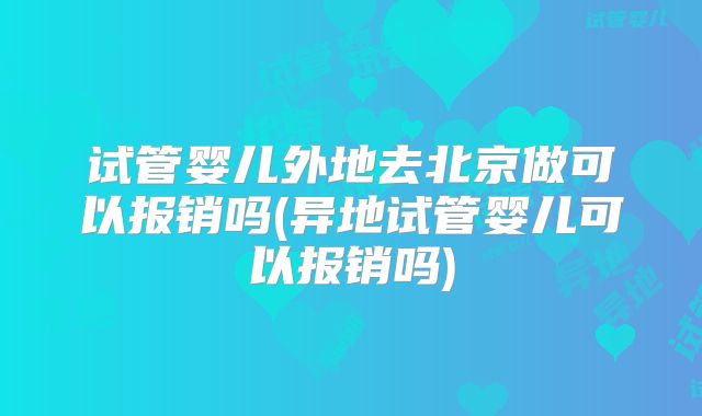 试管婴儿外地去北京做可以报销吗(异地试管婴儿可以报销吗)