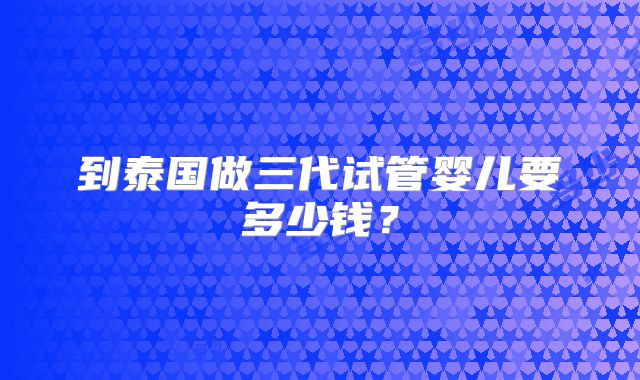 到泰国做三代试管婴儿要多少钱?