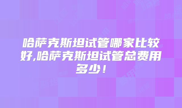 哈萨克斯坦试管哪家比较好,哈萨克斯坦试管总费用多少！