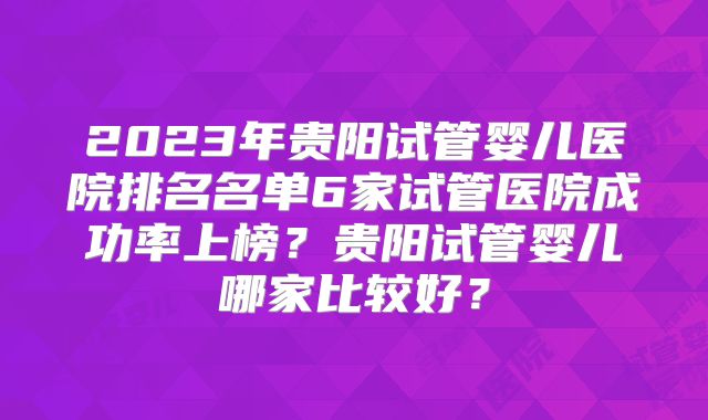 2023年贵阳试管婴儿医院排名名单6家试管医院成功率上榜?贵阳试管婴儿哪家比较好?