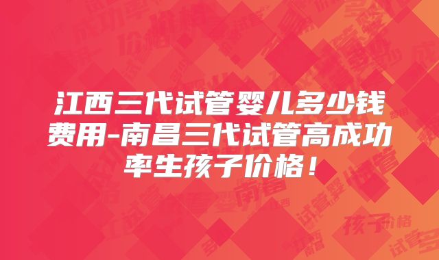 江西三代试管婴儿多少钱费用-南昌三代试管高成功率生孩子价格!