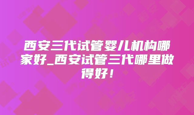 西安三代试管婴儿机构哪家好_西安试管三代哪里做得好!