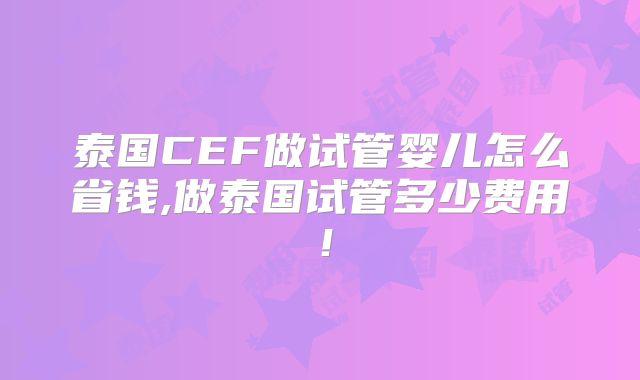 泰国CEF做试管婴儿怎么省钱,做泰国试管多少费用!