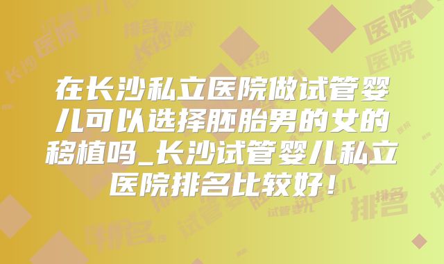 在长沙私立医院做试管婴儿可以选择胚胎男的女的移植吗_长沙试管婴儿私立医院排名比较好!