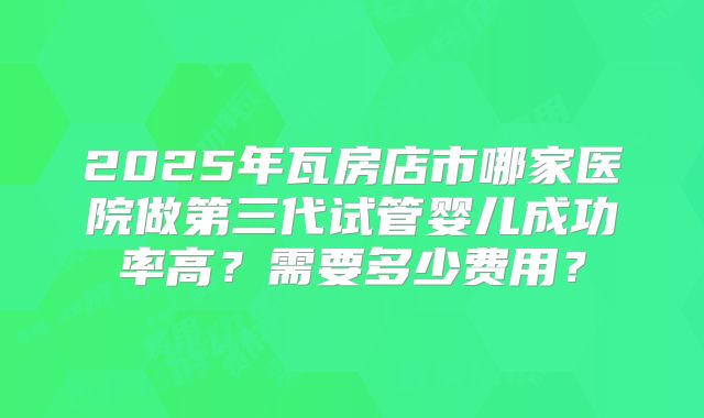 2025年瓦房店市哪家医院做第三代试管婴儿成功率高？需要多少费用？