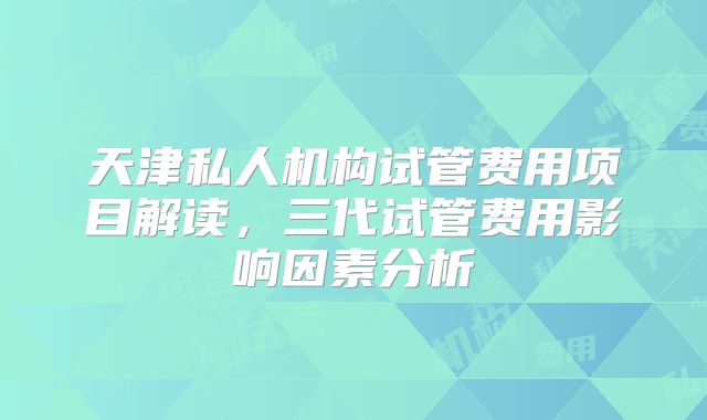天津私人机构试管费用项目解读，三代试管费用影响因素分析
