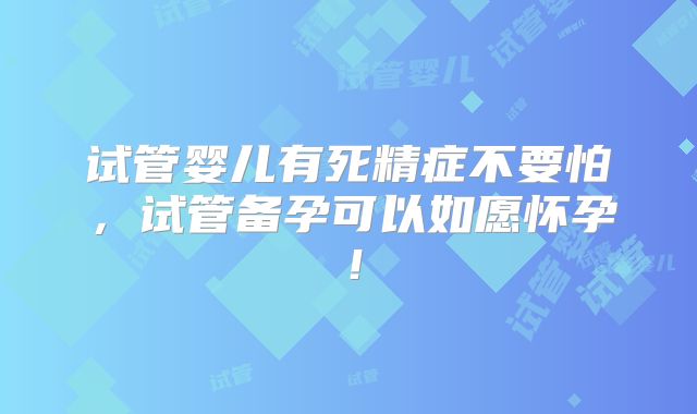 试管婴儿有死精症不要怕,试管备孕可以如愿怀孕!