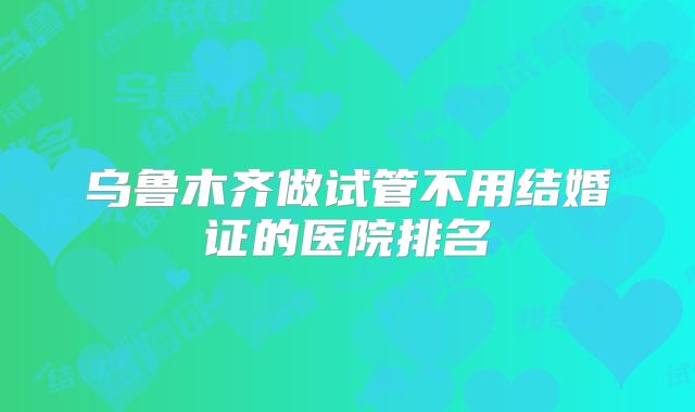乌鲁木齐做试管不用结婚证的医院排名