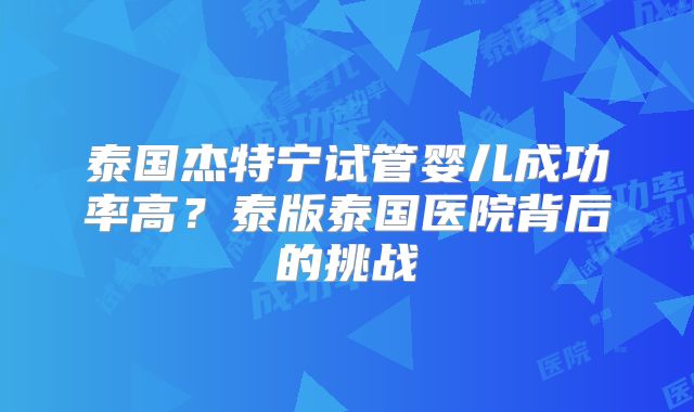 泰国杰特宁试管婴儿成功率高?泰版泰国医院背后的挑战