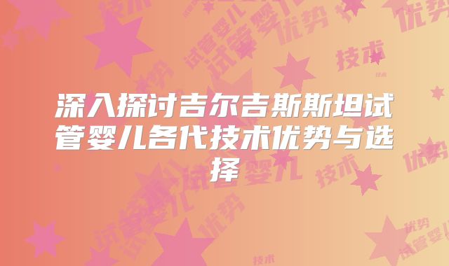深入探讨吉尔吉斯斯坦试管婴儿各代技术优势与选择
