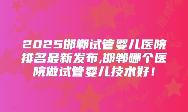 2025邯郸试管婴儿医院排名最新发布,邯郸哪个医院做试管婴儿技术好！