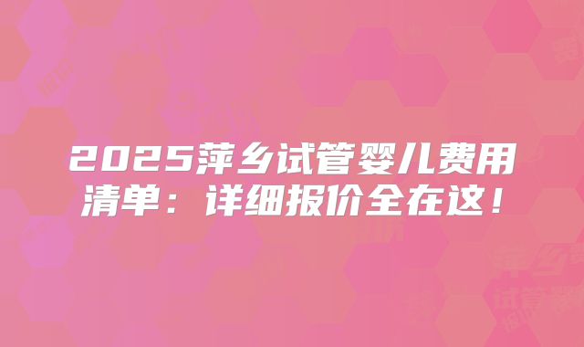2025萍乡试管婴儿费用清单:详细报价全在这!