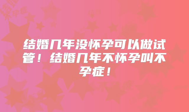 结婚几年没怀孕可以做试管!结婚几年不怀孕叫不孕症!