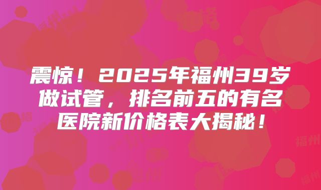 震惊!2025年福州39岁做试管,排名前五的有名医院新价格表大揭秘!