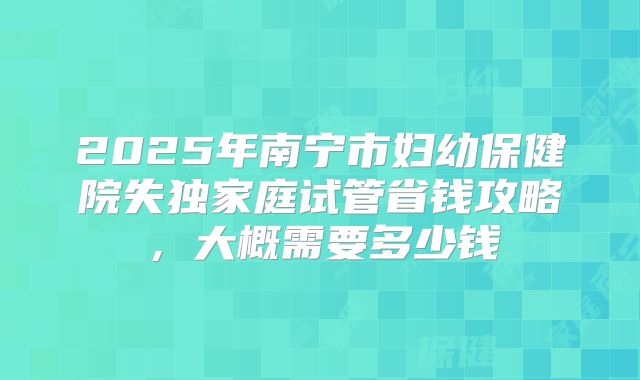 2025年南宁市妇幼保健院失独家庭试管省钱攻略，大概需要多少钱