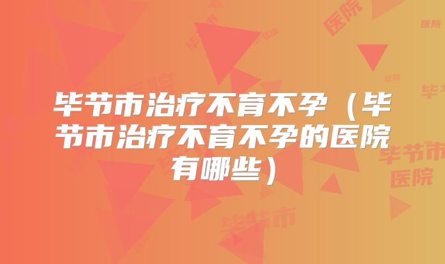 毕节市治疗不育不孕(毕节市治疗不育不孕的医院有哪些)