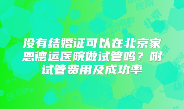 没有结婚证可以在北京家恩德运医院做试管吗？附试管费用及成功率