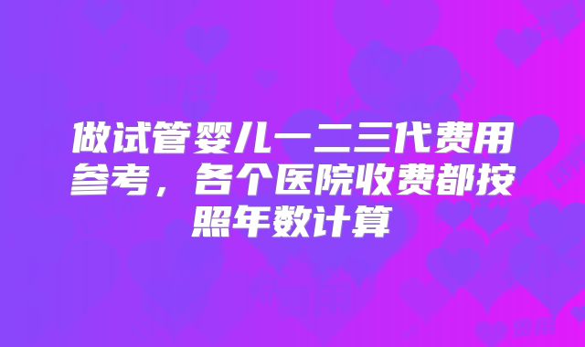 做试管婴儿一二三代费用参考,各个医院收费都按照年数计算