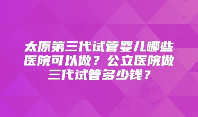 太原第三代试管婴儿哪些医院可以做?公立医院做三代试管多少钱?