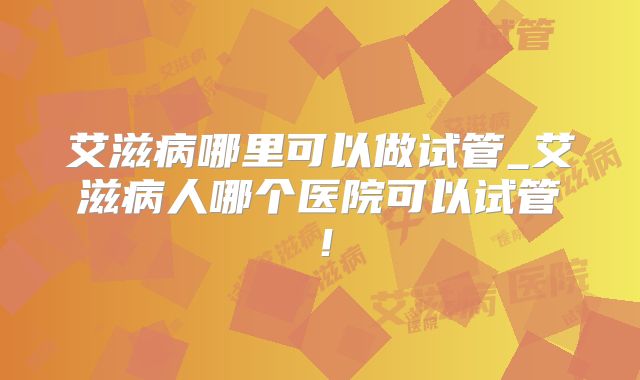 艾滋病哪里可以做试管_艾滋病人哪个医院可以试管！