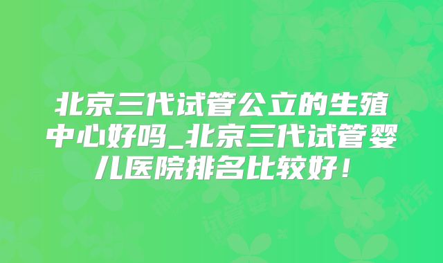 北京三代试管公立的生殖中心好吗_北京三代试管婴儿医院排名比较好！
