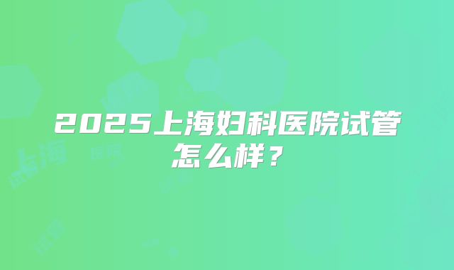 2025上海妇科医院试管怎么样？