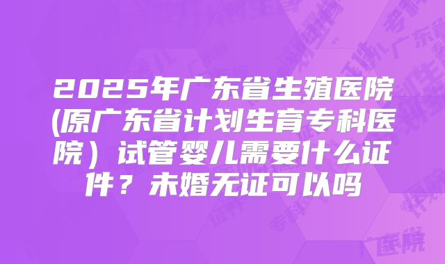 2025年广东省生殖医院(原广东省计划生育专科医院）试管婴儿需要什么证件？未婚无证可以吗