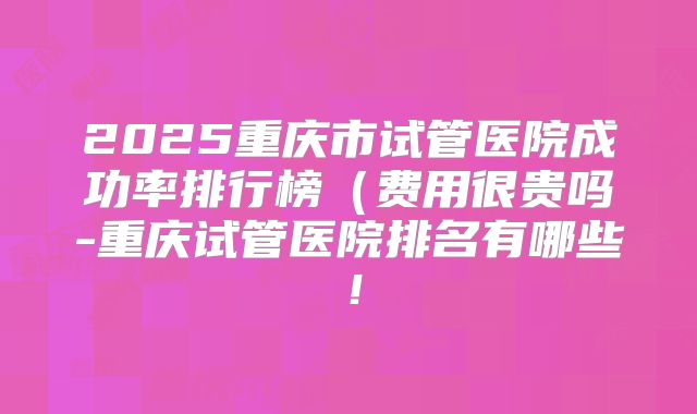 2025重庆市试管医院成功率排行榜（费用很贵吗-重庆试管医院排名有哪些！
