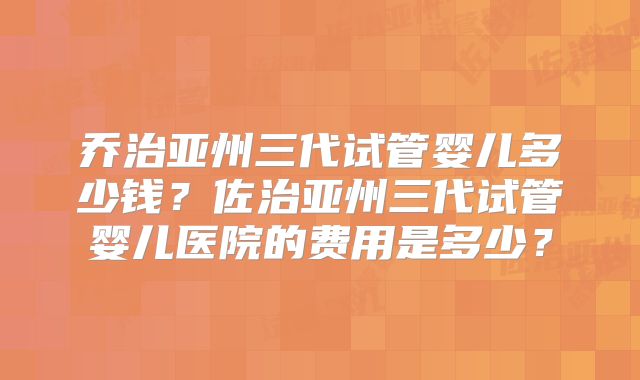 乔治亚州三代试管婴儿多少钱?佐治亚州三代试管婴儿医院的费用是多少?