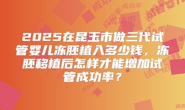 2025在昆玉市做三代试管婴儿冻胚植入多少钱,冻胚移植后怎样才能增加试管成功率?