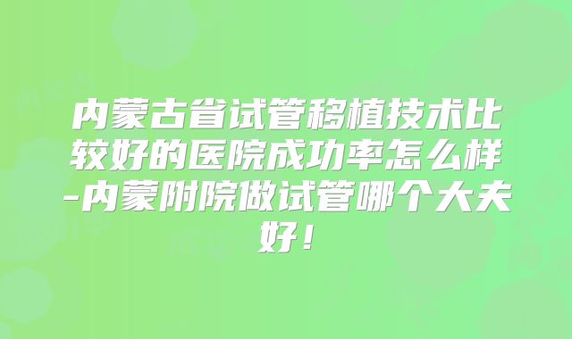 内蒙古省试管移植技术比较好的医院成功率怎么样-内蒙附院做试管哪个大夫好！