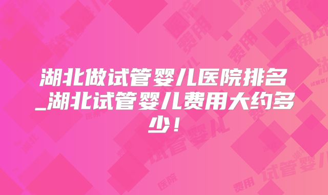 湖北做试管婴儿医院排名_湖北试管婴儿费用大约多少!