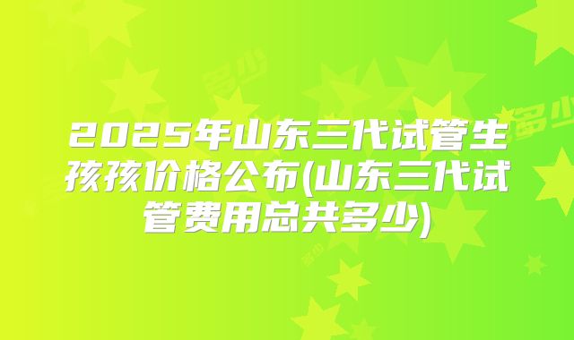 2025年山东三代试管生孩孩价格公布(山东三代试管费用总共多少)
