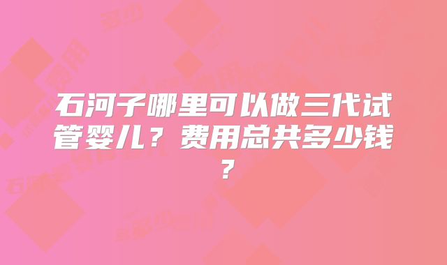 石河子哪里可以做三代试管婴儿?费用总共多少钱?
