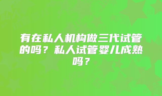 有在私人机构做三代试管的吗？私人试管婴儿成熟吗？
