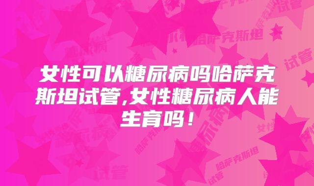 女性可以糖尿病吗哈萨克斯坦试管,女性糖尿病人能生育吗！