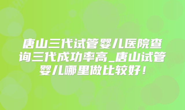 唐山三代试管婴儿医院查询三代成功率高_唐山试管婴儿哪里做比较好!
